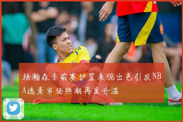 杨瀚森季前赛护筐表现出色引发NBA选秀市场热潮再度升温