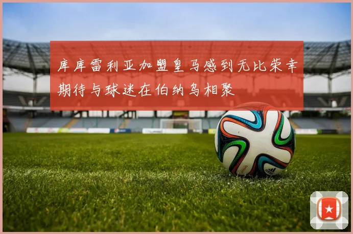 库库雷利亚加盟皇马感到无比荣幸期待与球迷在伯纳乌相聚