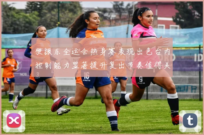 樊振东全运会热身赛表现出色台内控制能力显著提升复出节奏值得关注